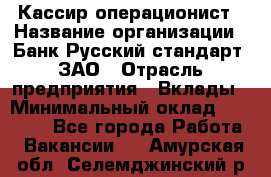 Кассир-операционист › Название организации ­ Банк Русский стандарт, ЗАО › Отрасль предприятия ­ Вклады › Минимальный оклад ­ 35 000 - Все города Работа » Вакансии   . Амурская обл.,Селемджинский р-н